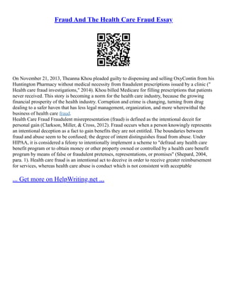 Fraud And The Health Care Fraud Essay
On November 21, 2013, Theanna Khou pleaded guilty to dispensing and selling OxyContin from his
Huntington Pharmacy without medical necessity from fraudulent prescriptions issued by a clinic ("
Health care fraud investigations," 2014). Khou billed Medicare for filling prescriptions that patients
never received. This story is becoming a norm for the health care industry, because the growing
financial prosperity of the health industry. Corruption and crime is changing, turning from drug
dealing to a safer haven that has less legal management, organization, and more wherewithal the
business of health care fraud.
Health Care Fraud Fraudulent misrepresentation (fraud) is defined as the intentional deceit for
personal gain (Clarkson, Miller, & Cross, 2012). Fraud occurs when a person knowingly represents
an intentional deception as a fact to gain benefits they are not entitled. The boundaries between
fraud and abuse seem to be confused; the degree of intent distinguishes fraud from abuse. Under
HIPAA, it is considered a felony to intentionally implement a scheme to "defraud any health care
benefit program or to obtain money or other property owned or controlled by a health care benefit
program by means of false or fraudulent pretenses, representations, or promises" (Shepard, 2004,
para. 1). Health care fraud is an intentional act to deceive in order to receive greater reimbursement
for services, whereas health care abuse is conduct which is not consistent with acceptable
... Get more on HelpWriting.net ...
 