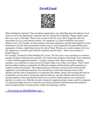 Payroll Fraud
When making the statement "Our consulting engagements vary depending upon the industry of our
client as well as the departments if specific ones are selected for evaluation," Peggy simply meant
that every case is individual. There is not on answer that fits every client. Peggy provides risk
assessments for fraud and internal controls. All companies risk fraud in different areas and in
different ways. For example, in a big company with many employees, payroll fraud might be an area
determined a risk for fraud and internal controls such as, strict assignment of responsibilities and
segregation of duties, might help to lower the risk of fraud. Whereas, in a small company with very
few employees it would be quite difficult to perform payroll fraud ... Show more content on
Helpwriting.net ...
For example, I worked for Mack Molding for 3 years. The first year I was in molding as a machine
operator of plastic mold injection machines. We would create products off all kinds, from vapotherm
– a baby breathing apparatus machine – to plastic storage crates. When running the molding
machines, you would have to keep record of all parts made, even if they were rejects. There would
then be another employee responsible for filling the hoppers with the plastic pellet material you
needed to mold your products. The materials person would have to keep record of all materials
supplied for each individual machine. Not only did they record what materials went to what
machine, but they had to designated it to a particular job number. Along with recording the delivery
of materials, you also had to record who made the delivery. Just like material when the final or
rejected products where recorded there had to be a record of which employee was running the
machine. As orders were filled the records of materials supplied and parts made would be compared,
if a significant higher amount of materials were being recorded for disbursement then needed to
make recorded number of made product, further investigating would be
... Get more on HelpWriting.net ...
 