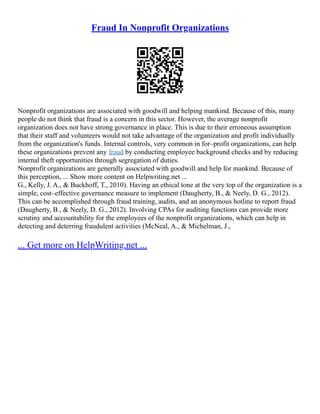 Fraud In Nonprofit Organizations
Nonprofit organizations are associated with goodwill and helping mankind. Because of this, many
people do not think that fraud is a concern in this sector. However, the average nonprofit
organization does not have strong governance in place. This is due to their erroneous assumption
that their staff and volunteers would not take advantage of the organization and profit individually
from the organization's funds. Internal controls, very common in for–profit organizations, can help
these organizations prevent any fraud by conducting employee background checks and by reducing
internal theft opportunities through segregation of duties.
Nonprofit organizations are generally associated with goodwill and help for mankind. Because of
this perception, ... Show more content on Helpwriting.net ...
G., Kelly, J. A., & Buckhoff, T., 2010). Having an ethical tone at the very top of the organization is a
simple, cost–effective governance measure to implement (Daugherty, B., & Neely, D. G., 2012).
This can be accomplished through fraud training, audits, and an anonymous hotline to report fraud
(Daugherty, B., & Neely, D. G., 2012). Involving CPAs for auditing functions can provide more
scrutiny and accountability for the employees of the nonprofit organizations, which can help in
detecting and deterring fraudulent activities (McNeal, A., & Michelman, J.,
... Get more on HelpWriting.net ...
 