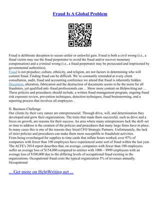 Fraud Is A Global Problem
Fraud is deliberate deception to secure unfair or unlawful gain. Fraud is both a civil wrong (i.e., a
fraud victim may sue the fraud perpetrator to avoid the fraud and/or recover monetary
compensation) and a criminal wrong (i.e., a fraud perpetrator may be prosecuted and imprisoned by
governmental authorities).
Fraud is not prejudice; culture, ethnicity, and religion, are not factors in determining who will
commit fraud. Finding fraud can be difficult. We 're constantly reminded at every client
consultation, audit, fraud and accounting conference we attend that fraud is inherently hidden.
Deception, alteration, fabrication and the destruction of documents seems to be the norm for all
fraudsters, yet qualified anti–fraud professionals can ... Show more content on Helpwriting.net ...
These policies and procedures should include, a written fraud management program, ongoing fraud
risk exposure review, prevention techniques, detection techniques, fraud brainstorming, and a
reporting process that involves all employees .
II. Business Challenge
Our clients by their very nature are entrepreneurial. Through drive, will, and determination they
developed and grew their organizations. The traits that made them successful, such as drive and a
focus on growth, are reasons for their success. An area where many entrepreneurs lack the skill–set
or time to address is the creation of the policies and procedures that many large firms have in place.
In many cases this is one of the reasons they hired CFO Strategic Partners. Unfortunately, the lack
of strict policies and procedures can make them most susceptible to fraudulent activities.
From being overcharged for supplies to time cards that inflate hours worked, over 97% of
companies with fewer than 100 employees have experienced some sort of fraud within the last year.
The ACFE's 2014 report describes that, on average, companies with fewer than 100 employees
suffer an average loss of $154,000 compared to entities with 1000 – 9999 employees with an
average loss of $100,000 due to the differing levels of occupational fraud existing in the
organizations. Occupational fraud costs the typical organization 5% of revenues annually.
Occupational
... Get more on HelpWriting.net ...
 