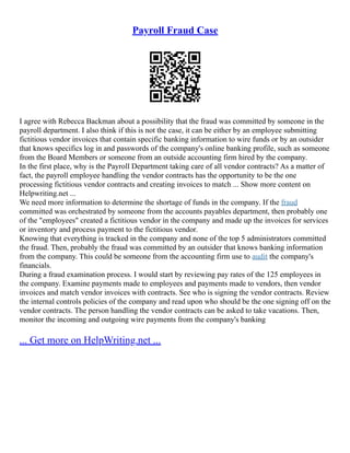 Payroll Fraud Case
I agree with Rebecca Backman about a possibility that the fraud was committed by someone in the
payroll department. I also think if this is not the case, it can be either by an employee submitting
fictitious vendor invoices that contain specific banking information to wire funds or by an outsider
that knows specifics log in and passwords of the company's online banking profile, such as someone
from the Board Members or someone from an outside accounting firm hired by the company.
In the first place, why is the Payroll Department taking care of all vendor contracts? As a matter of
fact, the payroll employee handling the vendor contracts has the opportunity to be the one
processing fictitious vendor contracts and creating invoices to match ... Show more content on
Helpwriting.net ...
We need more information to determine the shortage of funds in the company. If the fraud
committed was orchestrated by someone from the accounts payables department, then probably one
of the "employees" created a fictitious vendor in the company and made up the invoices for services
or inventory and process payment to the fictitious vendor.
Knowing that everything is tracked in the company and none of the top 5 administrators committed
the fraud. Then, probably the fraud was committed by an outsider that knows banking information
from the company. This could be someone from the accounting firm use to audit the company's
financials.
During a fraud examination process. I would start by reviewing pay rates of the 125 employees in
the company. Examine payments made to employees and payments made to vendors, then vendor
invoices and match vendor invoices with contracts. See who is signing the vendor contracts. Review
the internal controls policies of the company and read upon who should be the one signing off on the
vendor contracts. The person handling the vendor contracts can be asked to take vacations. Then,
monitor the incoming and outgoing wire payments from the company's banking
... Get more on HelpWriting.net ...
 