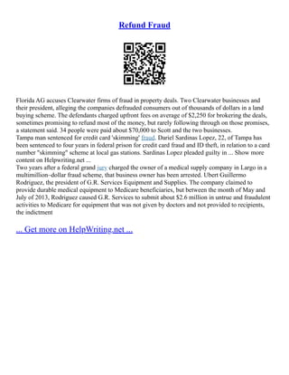 Refund Fraud
Florida AG accuses Clearwater firms of fraud in property deals. Two Clearwater businesses and
their president, alleging the companies defrauded consumers out of thousands of dollars in a land
buying scheme. The defendants charged upfront fees on average of $2,250 for brokering the deals,
sometimes promising to refund most of the money, but rarely following through on those promises,
a statement said. 34 people were paid about $70,000 to Scott and the two businesses.
Tampa man sentenced for credit card 'skimming' fraud. Dariel Sardinas Lopez, 22, of Tampa has
been sentenced to four years in federal prison for credit card fraud and ID theft, in relation to a card
number "skimming" scheme at local gas stations. Sardinas Lopez pleaded guilty in ... Show more
content on Helpwriting.net ...
Two years after a federal grand jury charged the owner of a medical supply company in Largo in a
multimillion–dollar fraud scheme, that business owner has been arrested. Ubert Guillermo
Rodriguez, the president of G.R. Services Equipment and Supplies. The company claimed to
provide durable medical equipment to Medicare beneficiaries, but between the month of May and
July of 2013, Rodriguez caused G.R. Services to submit about $2.6 million in untrue and fraudulent
activities to Medicare for equipment that was not given by doctors and not provided to recipients,
the indictment
... Get more on HelpWriting.net ...
 
