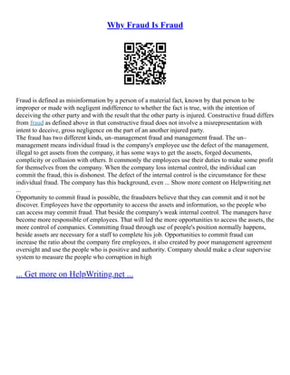 Why Fraud Is Fraud
Fraud is defined as misinformation by a person of a material fact, known by that person to be
improper or made with negligent indifference to whether the fact is true, with the intention of
deceiving the other party and with the result that the other party is injured. Constructive fraud differs
from fraud as defined above in that constructive fraud does not involve a misrepresentation with
intent to deceive, gross negligence on the part of an another injured party.
The fraud has two different kinds, un–management fraud and management fraud. The un–
management means individual fraud is the company's employee use the defect of the management,
illegal to get assets from the company, it has some ways to get the assets, forged documents,
complicity or collusion with others. It commonly the employees use their duties to make some profit
for themselves from the company. When the company loss internal control, the individual can
commit the fraud, this is dishonest. The defect of the internal control is the circumstance for these
individual fraud. The company has this background, even ... Show more content on Helpwriting.net
...
Opportunity to commit fraud is possible, the fraudsters believe that they can commit and it not be
discover. Employees have the opportunity to access the assets and information, so the people who
can access may commit fraud. That beside the company's weak internal control. The managers have
become more responsible of employees. That will led the more opportunities to access the assets, the
more control of companies. Committing fraud through use of people's position normally happens,
beside assets are necessary for a staff to complete his job. Opportunities to commit fraud can
increase the ratio about the company fire employees, it also created by poor management agreement
oversight and use the people who is positive and authority. Company should make a clear supervise
system to measure the people who corruption in high
... Get more on HelpWriting.net ...
 