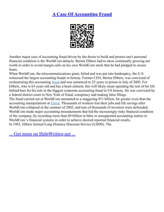 A Case Of Accounting Fraud
Another major case of accounting fraud driven by the desire to build and protect one's personal
financial condition is the WorldCom debacle. Bernie Ebbers had to show continually growing net
worth in order to avoid margin calls on his own WorldCom stock that he had pledged to secure
loans.
When WorldCom, the telecommunications giant, failed and was put into bankruptcy, the U.S.
witnessed the largest accounting frauds in history. Former CEO, Bernie Ebbers, was convicted of
orchestrating this accounting fraud and was sentenced to 25 years in prison in July of 2005. For
Ebbers, who is 63 years old and has a heart ailment, this will likely mean spending the rest of his life
behind bars for his role in the biggest corporate accounting fraud in US history. He was convicted by
a federal district court in New York of fraud, conspiracy and making false filings.
The fraud carried out at WorldCom amounted to a staggering $11 billion, far greater even than the
accounting manipulations at Enron. Thousands of workers lost their jobs and life savings after
WorldCom collapsed in the summer of 2002, and tens of thousands of investors were defrauded.
WorldCom made major accounting misstatements that hid the increasingly risky financial condition
of the company, by recording more than $9 billion in false or unsupported accounting entries in
WorldCom 's financial systems in order to achieve desired reported financial results.
In 1983, Ebbers formed Long Distance Discount Service (LDDS). The
... Get more on HelpWriting.net ...
 