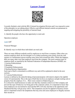 Larceny Fraud
I recently finished a stint with the IRS–Criminal Investigation Division and I was exposed to some
of the principles we are talking about. Effective and efficient internal controls are paramount in
negating and mitigating the possibility of internal fraud.
A. Identify the people who have the opportunity to steal cash
Operation employee
Audit staff
Financial Manager
B. Identify ways in which these individuals can steal cash
There are many different methods used by employees to steal from a company. Often when you
mention employee theft, the first thought is of a cashier pocketing some money from the cash
register or a maintenance person stealing some items from around the office. While this happens,
there are many other ways that employee steal from the company. The most common types of
employee theft, as reported by the National Federation of Independent Business (NFIB)5, are:
1 Larceny/Embezzlement
2 Skimming
3 Fraudulent Disbursements
4 Stealing Business Opportunities
Each type of theft is committed in a different way and will be explained in detail in the next
sections.
4.1 Larceny/Embezzlement
Larceny is defined as the unlawful taking of personal property with intent to deprive the rightful
owner of it permanently. This is the type of theft that involves an employee outright stealing cash or
property from the employer. It is ... Show more content on Helpwriting.net ...
It is critical for small businesses to make sure that they maintain control over their company and
prevent this type of behavior ever being part of the corporate culture. It is important to know that
most employees are not inclined to steal and that 80% will only steal due to the opportunity and
likelihood that they will get away with it. This temptation can also be applied to business owners
and it is important to know the temptations that may arise and cause employers to illegally increase
their income as
 