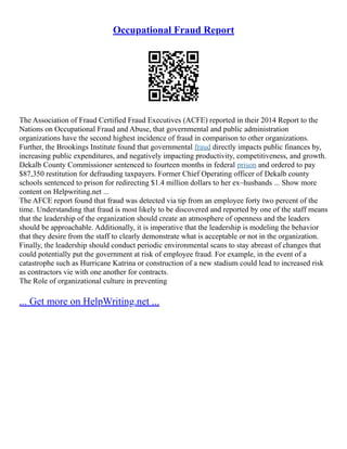 Occupational Fraud Report
The Association of Fraud Certified Fraud Executives (ACFE) reported in their 2014 Report to the
Nations on Occupational Fraud and Abuse, that governmental and public administration
organizations have the second highest incidence of fraud in comparison to other organizations.
Further, the Brookings Institute found that governmental fraud directly impacts public finances by,
increasing public expenditures, and negatively impacting productivity, competitiveness, and growth.
Dekalb County Commissioner sentenced to fourteen months in federal prison and ordered to pay
$87,350 restitution for defrauding taxpayers. Former Chief Operating officer of Dekalb county
schools sentenced to prison for redirecting $1.4 million dollars to her ex–husbands ... Show more
content on Helpwriting.net ...
The AFCE report found that fraud was detected via tip from an employee forty two percent of the
time. Understanding that fraud is most likely to be discovered and reported by one of the staff means
that the leadership of the organization should create an atmosphere of openness and the leaders
should be approachable. Additionally, it is imperative that the leadership is modeling the behavior
that they desire from the staff to clearly demonstrate what is acceptable or not in the organization.
Finally, the leadership should conduct periodic environmental scans to stay abreast of changes that
could potentially put the government at risk of employee fraud. For example, in the event of a
catastrophe such as Hurricane Katrina or construction of a new stadium could lead to increased risk
as contractors vie with one another for contracts.
The Role of organizational culture in preventing
... Get more on HelpWriting.net ...
 