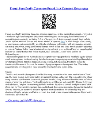 Fraud, Specifically Corporate Fraud, Is A Common Occurrence
Fraud, specifically corporate fraud, is a common occurrence with a tremendous amount of precedent
– stories of high–level corporate executives committing and encouraging fraud in the name of
competition are constantly surfacing. A few of the more well–known perpetrators of fraud include
Jordan Belfort, Michael Milken, and Bernie Madoff. Corporate fraud is often thought of as a shady,
or unscrupulous, act committed by an ethically–challenged millionaire, with a tremendous appetite
for money and power, sitting comfortably in their corner office. The same person could be described
as being a, "twisted Robin Hood who takes from the rich and gives to himself and his merry band of
brokers" as former Forbes staff writer Roula Khalaf famously ... Show more content on
Helpwriting.net ...
The insatiable greed shown by fraudsters is acceptable since people should be able to legally earn as
much as they please, but in advancing their business practices past gray–area into illegal boundaries
is where punishment becomes necessary. More concise, not expansive, fraud laws should be
implemented in order to decrease the amount of gray–area present in corporate law. This makes
judgement and investigation of fraud clearer to investigators and judges alike.
Causes:
The risks and rewards of corporate fraud incline many to question what some motivations of fraud
are. The most evident motivating factors are certainly money and power. The corporate world offers
many lucrative positions that come with generous salaries, along with these benefits come nefarious
means of achieving ambitions. The fraud triangle is a well known tool created by Donald R. Cressey
which helps to, "explain the reasoning behind a worker's decision to commit workplace fraud" (HR
Zone, par. 1). There are three aspects designed to break down some motivating factors for fraudulent
activity. Pressure, or incentive, indicates a person must feel the need for the money they are
obtaining illegally such as insufficient revenue, low stock prices, or personal expenses. Opportunity
illustrates a person has the
... Get more on HelpWriting.net ...
 