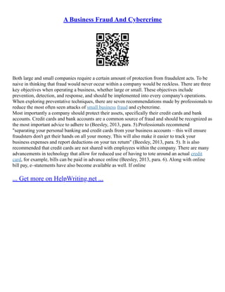 A Business Fraud And Cybercrime
Both large and small companies require a certain amount of protection from fraudulent acts. To be
naive in thinking that fraud would never occur within a company would be reckless. There are three
key objectives when operating a business, whether large or small. These objectives include
prevention, detection, and response, and should be implemented into every company's operations.
When exploring preventative techniques, there are seven recommendations made by professionals to
reduce the most often seen attacks of small business fraud and cybercrime.
Most importantly a company should protect their assets, specifically their credit cards and bank
accounts. Credit cards and bank accounts are a common source of fraud and should be recognized as
the most important advice to adhere to (Beesley, 2013, para. 5).Professionals recommend
"separating your personal banking and credit cards from your business accounts – this will ensure
fraudsters don't get their hands on all your money. This will also make it easier to track your
business expenses and report deductions on your tax return" (Beesley, 2013, para. 5). It is also
recommended that credit cards are not shared with employees within the company. There are many
advancements in technology that allow for reduced use of having to tote around an actual credit
card, for example, bills can be paid in advance online (Beesley, 2013, para. 6). Along with online
bill pay, e–statements have also become available as well. If online
... Get more on HelpWriting.net ...
 