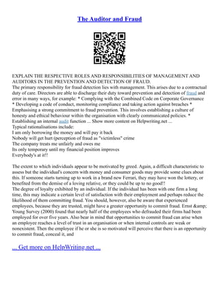 The Auditor and Fraud
EXPLAIN THE RESPECTIVE ROLES AND RESPONSIBILITIES OF MANAGEMENT AND
AUDITORS IN THE PREVENTION AND DETECTION OF FRAUD.
The primary responsibility for fraud detection lies with management. This arises due to a contractual
duty of care. Directors are able to discharge their duty toward prevention and detection of fraud and
error in many ways, for example: * Complying with the Combined Code on Corporate Governance
* Developing a code of conduct, monitoring compliance and taking action against breaches *
Emphasising a strong commitment to fraud prevention. This involves establishing a culture of
honesty and ethical behaviour within the organisation with clearly communicated policies. *
Establishing an internal audit function ... Show more content on Helpwriting.net ...
Typical rationalisations include:
I am only borrowing the money and will pay it back
Nobody will get hurt (perception of fraud as "victimless" crime
The company treats me unfairly and owes me
Its only temporary until my financial position improves
Everybody's at it!!
The extent to which individuals appear to be motivated by greed. Again, a difficult characteristic to
assess but the individual's concern with money and consumer goods may provide some clues about
this. If someone starts turning up to work in a brand new Ferrari, they may have won the lottery, or
benefited from the demise of a loving relative, or they could be up to no good!!
The degree of loyalty exhibited by an individual. If the individual has been with one firm a long
time, this may indicate a certain level of satisfaction with their employment and perhaps reduce the
likelihood of them committing fraud. You should, however, also be aware that experienced
employees, because they are trusted, might have a greater opportunity to commit fraud. Ernst &amp;
Young Survey (2000) found that nearly half of the employees who defrauded their firms had been
employed for over five years. Also bear in mind that opportunities to commit fraud can arise when
an employee reaches a level of trust in an organisation or when internal controls are weak or
nonexistent. Then the employee if he or she is so motivated will perceive that there is an opportunity
to commit fraud, conceal it, and
... Get more on HelpWriting.net ...
 