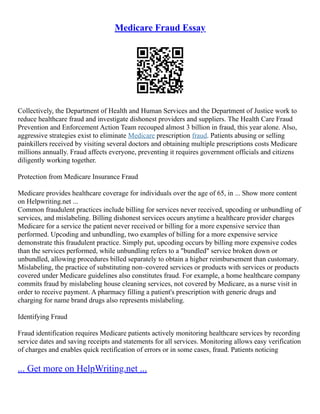 Medicare Fraud Essay
Collectively, the Department of Health and Human Services and the Department of Justice work to
reduce healthcare fraud and investigate dishonest providers and suppliers. The Health Care Fraud
Prevention and Enforcement Action Team recouped almost 3 billion in fraud, this year alone. Also,
aggressive strategies exist to eliminate Medicare prescription fraud. Patients abusing or selling
painkillers received by visiting several doctors and obtaining multiple prescriptions costs Medicare
millions annually. Fraud affects everyone, preventing it requires government officials and citizens
diligently working together.
Protection from Medicare Insurance Fraud
Medicare provides healthcare coverage for individuals over the age of 65, in ... Show more content
on Helpwriting.net ...
Common fraudulent practices include billing for services never received, upcoding or unbundling of
services, and mislabeling. Billing dishonest services occurs anytime a healthcare provider charges
Medicare for a service the patient never received or billing for a more expensive service than
performed. Upcoding and unbundling, two examples of billing for a more expensive service
demonstrate this fraudulent practice. Simply put, upcoding occurs by billing more expensive codes
than the services performed, while unbundling refers to a "bundled" service broken down or
unbundled, allowing procedures billed separately to obtain a higher reimbursement than customary.
Mislabeling, the practice of substituting non–covered services or products with services or products
covered under Medicare guidelines also constitutes fraud. For example, a home healthcare company
commits fraud by mislabeling house cleaning services, not covered by Medicare, as a nurse visit in
order to receive payment. A pharmacy filling a patient's prescription with generic drugs and
charging for name brand drugs also represents mislabeling.
Identifying Fraud
Fraud identification requires Medicare patients actively monitoring healthcare services by recording
service dates and saving receipts and statements for all services. Monitoring allows easy verification
of charges and enables quick rectification of errors or in some cases, fraud. Patients noticing
... Get more on HelpWriting.net ...
 