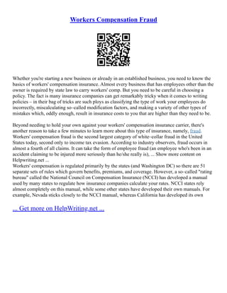 Workers Compensation Fraud
Whether you're starting a new business or already in an established business, you need to know the
basics of workers' compensation insurance. Almost every business that has employees other than the
owner is required by state law to carry workers' comp. But you need to be careful in choosing a
policy. The fact is many insurance companies can get remarkably tricky when it comes to writing
policies – in their bag of tricks are such ploys as classifying the type of work your employees do
incorrectly, miscalculating so–called modification factors, and making a variety of other types of
mistakes which, oddly enough, result in insurance costs to you that are higher than they need to be.
Beyond needing to hold your own against your workers' compensation insurance carrier, there's
another reason to take a few minutes to learn more about this type of insurance, namely, fraud.
Workers' compensation fraud is the second largest category of white–collar fraud in the United
States today, second only to income tax evasion. According to industry observers, fraud occurs in
almost a fourth of all claims. It can take the form of employee fraud (an employee who's been in an
accident claiming to be injured more seriously than he/she really is), ... Show more content on
Helpwriting.net ...
Workers' compensation is regulated primarily by the states (and Washington DC) so there are 51
separate sets of rules which govern benefits, premiums, and coverage. However, a so–called "rating
bureau" called the National Council on Compensation Insurance (NCCI) has developed a manual
used by many states to regulate how insurance companies calculate your rates. NCCI states rely
almost completely on this manual, while some other states have developed their own manuals. For
example, Nevada sticks closely to the NCCI manual, whereas California has developed its own
... Get more on HelpWriting.net ...
 