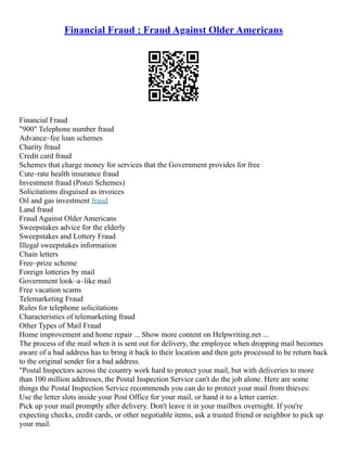 Financial Fraud : Fraud Against Older Americans
Financial Fraud
"900" Telephone number fraud
Advance–fee loan schemes
Charity fraud
Credit card fraud
Schemes that charge money for services that the Government provides for free
Cute–rate health insurance fraud
Investment fraud (Ponzi Schemes)
Solicitations disguised as invoices
Oil and gas investment fraud
Land fraud
Fraud Against Older Americans
Sweepstakes advice for the elderly
Sweepstakes and Lottery Fraud
Illegal sweepstakes information
Chain letters
Free–prize scheme
Foreign lotteries by mail
Government look–a–like mail
Free vacation scams
Telemarketing Fraud
Rules for telephone solicitations
Characteristics of telemarketing fraud
Other Types of Mail Fraud
Home improvement and home repair ... Show more content on Helpwriting.net ...
The process of the mail when it is sent out for delivery, the employee when dropping mail becomes
aware of a bad address has to bring it back to their location and then gets processed to be return back
to the original sender for a bad address.
"Postal Inspectors across the country work hard to protect your mail, but with deliveries to more
than 100 million addresses, the Postal Inspection Service can't do the job alone. Here are some
things the Postal Inspection Service recommends you can do to protect your mail from thieves:
Use the letter slots inside your Post Office for your mail, or hand it to a letter carrier.
Pick up your mail promptly after delivery. Don't leave it in your mailbox overnight. If you're
expecting checks, credit cards, or other negotiable items, ask a trusted friend or neighbor to pick up
your mail.
 