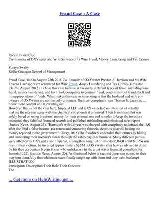 Fraud Case : A Case
Recent Fraud Case
Co–Founder of OXYwater and Wife Sentenced for Wire Fraud, Money Laundering and Tax Crimes
Soraya Swaby
Keller Graduate School of Management
Fraud Case Bio On August 25th 2015 Co–Founder of OXYwater Preston J. Harrison and his Wife
Lovena Harrison were sentenced for Wire Fraud, Money Laundering and Tax Crimes. (Investor
Claims, August 2015). I chose this case because it has many different types of fraud, including wire
fraud, money laundering, and tax fraud, conspiracy to commit fraud, concealment of fraud, theft and
misappropriation of funds. What makes this case so interesting is that the husband and wife co–
owners of OXYwater are not the only criminals. Their co–conspirator was Thomas E. Jackson; ...
Show more content on Helpwriting.net ...
However, that is not the case here, Imperial LLC and OXYwater had no intention of actually
making the oxygen water with the chemical compounds it promised. Their fraudulent plot was
solely based on using investors' money for their personal use and in order to keep the investors
interested they falsified financial records and published misleading and misstated sales report
(Justice News, August 25). "Harrison's wife Lovena was charged with conspiracy to defraud the IRS
after she filed a false income–tax return and structuring financial deposits to avoid having the
money reported to the government". (Gray, 2015) The fraudsters concealed their crimes by hiding
and laundering their investor's funds through the wife's day care business. Many different parties
were affected by OXYwater and Imperial, among their long list of investors' R&B artist Ne–Yo was
one of their victims, he invested approximately $2.5M in OXYwater after he was advised to do so
by his then accountant Kevin Foster who unbeknown to the artist was a financial consultant for
Imperial LLC. (Justice News, August 25). As illustrated below it seemed there was no end to their
mayhem thankfully their elaborate scam finally caught up with them and they went bankrupt.
ILLUSTRATION
Participants Description Their Role Their Outcome
The
... Get more on HelpWriting.net ...
 