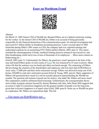 Essay on Worldcom Fraud
Abstract
On March 15, 2005 former CEO of WorldCom, Bernard Ebbers sat in a federal courtroom waiting
for the verdict. As the former CEO of WorldCom, Ebbers was accused of being personally
responsible for the financial destruction of the communications giant. An internal investigation had
uncovered $11 billion dollars in fraudulent accounting practices. Later a second report in 2003
found that during Ebber's 2001 tenure as CEO, the company had over–reported earnings and
understated expenses by an astonishing $74.5 billion dollars (Martin, 2005, para 3). This report
included the mismanagement of funds, unethical lending practices among its top executives, and
false bookkeeping which led to loss of tens of thousands of its employees. ... Show more content on
Helpwriting.net ...
(Farrell, 2005, para 1). Unfortunately for Ebbers, the grand jury wasn't ignorant to the facts of the
case and found Ebbers guilty on nine counts of fraud. He was sentenced to 25 years in prison. Many
critics felt that the sentence was too harsh and others not harsh enough. The sentencing of Ebbers
did not change the situation of the shareholders and employees who lost more than $100 billion in
stock value, 17,000 jobs and their entire retirement savings. Ebbers was allowed to keep one of his
homes, $50,000 in cash and a retirement account (Ernst & Young, 2005, para 6). Many supporters of
Ebbers still questioned how much of a role he actually played in masterminding the WorldCom
scandal. The question still remains if greed was his motive, why didn't Mr. Ebbers sell more stock?
One explanation could be utilitarian based reasoning. Utilitarianism, the consequentiality theory
most widely accepted, and put forward by Jeremy Bentham and, later, John Stuart Mill suggests that
an action is right if it maximizes happiness for the greatest number of people over the long term,
given that everyone's happiness is of equal value (Gold, 2008, para 8). Some say as WorldCom grew
at a rapid pace, Mr. Ebbers set expectations high. This led
... Get more on HelpWriting.net ...
 