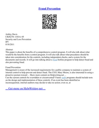 Fraud Prevention
Ashley Davis
CRJS270–1103A–05
Security and Loss Prevention
IP5
8/18/2011
Abstract
This paper is about the benefits of a comprehensive control program. It will also talk about what
would be the benefits from a control program. It will also talk about what procedures should be
taken into consideration for the controls, including independent checks, and a system for the
documents and records. It will go into talking about a fraud hotline program to help detect fraud and
also preventing fraud.
Fraud Prevention
Management is aware of the increased requirements for a public company to maintain a system of
internal control to help prevent and detect fraud. The CEO, Mary Moore, is also interested in using a
proactive posture toward ... Show more content on Helpwriting.net ...
Can the current controls be overridden or circumvented? Future audit programs should include tests
on the design and implementation of these controls. If an event has been identified as
inconsequential, internal auditors may decide to take no action; even so, at
... Get more on HelpWriting.net ...
 