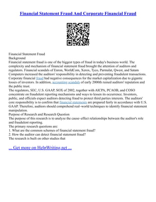 Financial Statement Fraud And Corporate Financial Fraud
Financial Statement Fraud
Background
Financial statement fraud is one of the biggest types of fraud in today's business world. The
complexity and mechanism of financial statement fraud brought the attention of auditors and
regulators. Financial scandals of Enron, WorldCom, Xerox, Tyco, Parmalat, Qwest, and Satam
Computers increased the auditors' responsibility in detecting and preventing fraudulent transactions.
Corporate financial fraud had negative consequences for the market capitalization due to gigantic
losses of investors. In addition, accounting scandals of early 2000th ruined auditors' reputation and
the public trust.
The regulators, SEC, U.S. GAAP, SOX of 2002, together with AICPA, PCAOB, and COSO
concentrate on fraudulent reporting mechanisms and ways to lessen its occurrence. Inventors,
public, and officials expect auditors detecting fraud to protect third parties interests. The auditors'
core responsibility is to confirm that financial statements are prepared fairly in accordance with U.S.
GAAP. Therefore, auditors should comprehend real–world techniques to identify financial statement
manipulation.
Purpose of Research and Research Question
The purpose of this research is to analyze the cause–effect relationships between the auditor's role
and fraudulent reporting.
The primary research questions are:
1. What are the common schemes of financial statement fraud?
2. How the auditor can detect financial statement fraud?
The research is built on other studies that
... Get more on HelpWriting.net ...
 