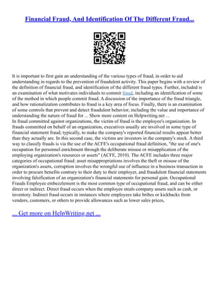 Financial Fraud, And Identification Of The Different Fraud...
It is important to first gain an understanding of the various types of fraud, in order to aid
understanding in regards to the prevention of fraudulent activity. This paper begins with a review of
the definition of financial fraud, and identification of the different fraud types. Further, included is
an examination of what motivates individuals to commit fraud, including an identification of some
of the method in which people commit fraud. A discussion of the importance of the fraud triangle,
and how rationalization contributes to fraud is a key area of focus. Finally, there is an examination
of some controls that prevent and detect fraudulent behavior, including the value and importance of
understanding the nature of fraud for ... Show more content on Helpwriting.net ...
In fraud committed against organizations, the victim of fraud is the employee's organization. In
frauds committed on behalf of an organization, executives usually are involved in some type of
financial statement fraud; typically, to make the company's reported financial results appear better
than they actually are. In this second case, the victims are investors in the company's stock. A third
way to classify frauds is via the use of the ACFE's occupational fraud definition, "the use of one's
occupation for personnel enrichment through the deliberate misuse or misapplication of the
employing organization's resources or assets" (ACFE, 2010). The ACFE includes three major
categories of occupational fraud: asset misappropriations involves the theft or misuse of the
organization's assets, corruption involves the wrongful use of influence in a business transaction in
order to procure benefits contrary to their duty to their employer, and fraudulent financial statements
involving falsification of an organization's financial statements for personal gain. Occupational
Frauds Employee embezzlement is the most common type of occupational fraud, and can be either
direct or indirect. Direct fraud occurs when the employee steals company assets such as cash, or
inventory. Indirect fraud occurs in instances where employees take bribes or kickbacks from
vendors, customers, or others to provide allowances such as lower sales prices,
... Get more on HelpWriting.net ...
 