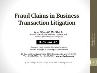 Fraud Claims in Business
Transaction Litigation
Igor Ellyn, QC, CS, FCIArb.
Chartered Arbitrator, Mediator, Legal Counsel
Certified Specialist in Civil Litigation
Business Litigation & Arbitration Lawyers
Avocats en litiges et arbitrages commerciaux
20 Queen Street West, Suite 3000 Toronto, Ontario M5H 3R3
T 416-365-3700 F 416-368-2982 www.ellynlaw.com
© 2013 I. Ellyn May not be reproduced without written permission.
ELLYNLAWLLP
www.ellynlaw.com
1
 