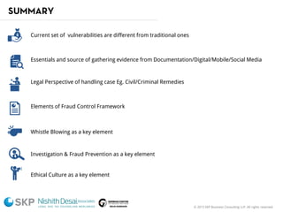 © 2015 SKP Business Consulting LLP. All rights reserved.
SUMMARY
Current set of vulnerabilities are different from traditional ones
Essentials and source of gathering evidence from Documentation/Digital/Mobile/Social Media
Legal Perspective of handling case Eg. Civil/Criminal Remedies
Elements of Fraud Control Framework
Whistle Blowing as a key element
Investigation & Fraud Prevention as a key element
Ethical Culture as a key element
 