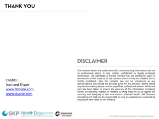© 2015 SKP Business Consulting LLP. All rights reserved.
The contents herein are solely meant for communicating information and not
as professional advice. It may contain confidential or legally privileged
information. The addressee is hereby notified that any disclosure, copy, or
distribution of this material or the contents there of may be unlawful and is
strictly prohibited. Also the contents can not be considered as any
opinion/advice and should not be used basis for any decision. Before taking
any decision/advice please consult a qualified professional adviser. While due
care has been taken to ensure the accuracy of the information contained
herein, no warranty, express or implied, is being made by us as regards the
accuracy and adequacy of the information contained herein. SKP Business
Consulting LLP shall not be responsible for any loss whatsoever sustained by
any person who relies on this material.
DISCLAIMER
Credits:
Icon and Shape
www.flaticon.com
www.duarte.com
THANK YOU
 