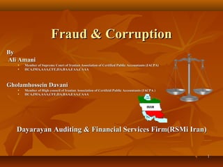 Fraud & Corruption
By
Ali Amani
   •   Member of Supreme Court of Iranian Association of Certified Public Accountants (IACPA)
   •   IICA,IMA,AAA,CFE,IIA,BAA,EAA,CAAA



Gholamhossein Davani
   •   Member of High council of Iranian Association of Certifeid Public Accountants (IACPA )
   •   IICA,IMA,AAA,CFE,IIA,BAA,EAA,CAAA




   Dayarayan Auditing & Financial Services Firm(RSMi Iran)


                                                                                                1
 