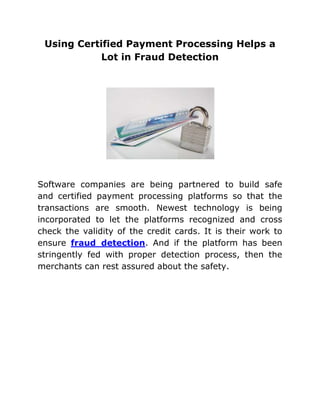 Using Certified Payment Processing Helps a
            Lot in Fraud Detection




Software companies are being partnered to build safe
and certified payment processing platforms so that the
transactions are smooth. Newest technology is being
incorporated to let the platforms recognized and cross
check the validity of the credit cards. It is their work to
ensure fraud detection. And if the platform has been
stringently fed with proper detection process, then the
merchants can rest assured about the safety.
 