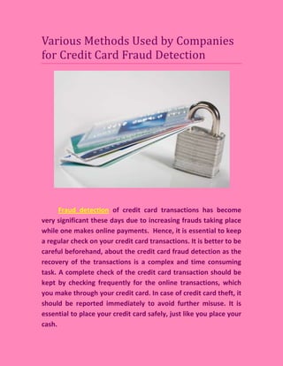 Various Methods Used by Companies
for Credit Card Fraud Detection




      Fraud detection of credit card transactions has become
very significant these days due to increasing frauds taking place
while one makes online payments. Hence, it is essential to keep
a regular check on your credit card transactions. It is better to be
careful beforehand, about the credit card fraud detection as the
recovery of the transactions is a complex and time consuming
task. A complete check of the credit card transaction should be
kept by checking frequently for the online transactions, which
you make through your credit card. In case of credit card theft, it
should be reported immediately to avoid further misuse. It is
essential to place your credit card safely, just like you place your
cash.
 