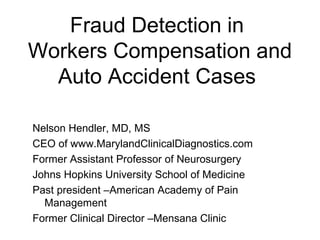 Fraud Detection in
Workers Compensation and
  Auto Accident Cases

Nelson Hendler, MD, MS
CEO of www.MarylandClinicalDiagnostics.com
Former Assistant Professor of Neurosurgery
Johns Hopkins University School of Medicine
Past president –American Academy of Pain
  Management
Former Clinical Director –Mensana Clinic
 