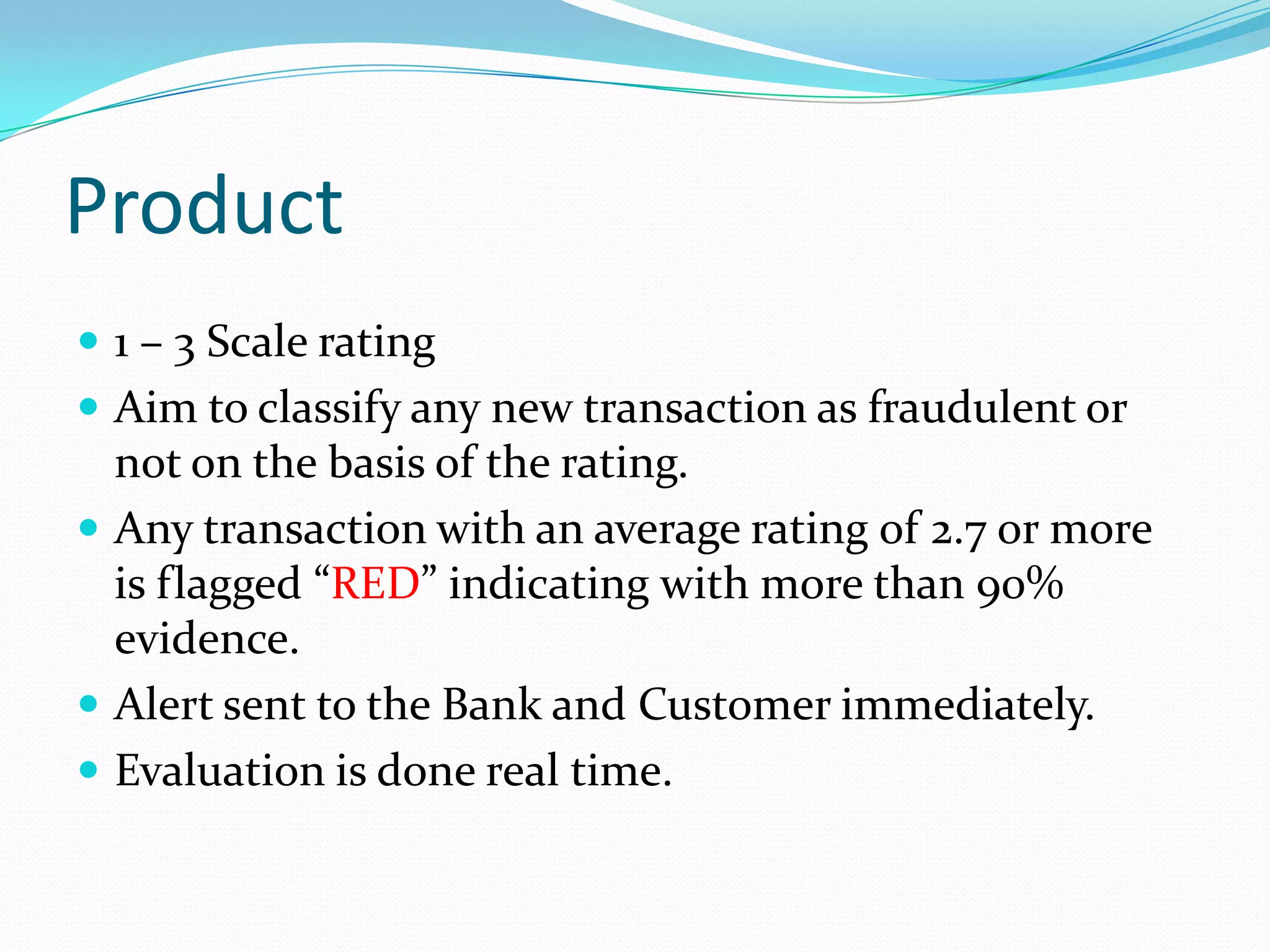 Product
 1 – 3 Scale rating
 Aim to classify any new transaction as fraudulent or
  not on the basis of the rating.
 Any transaction with an average rating of 2.7 or more
  is flagged “RED” indicating with more than 90%
  evidence.
 Alert sent to the Bank and Customer immediately.
 Evaluation is done real time.
 