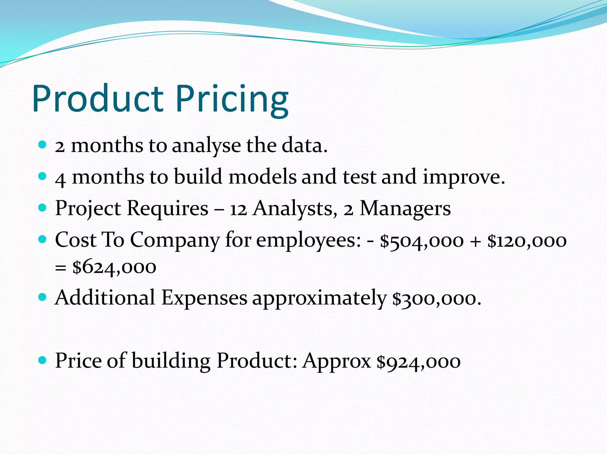 Product Pricing
 2 months to analyse the data.
 4 months to build models and test and improve.
 Project Requires – 12 Analysts, 2 Managers
 Cost To Company for employees: - $504,000 + $120,000
  = $624,000
 Additional Expenses approximately $300,000.


 Price of building Product: Approx $924,000
 