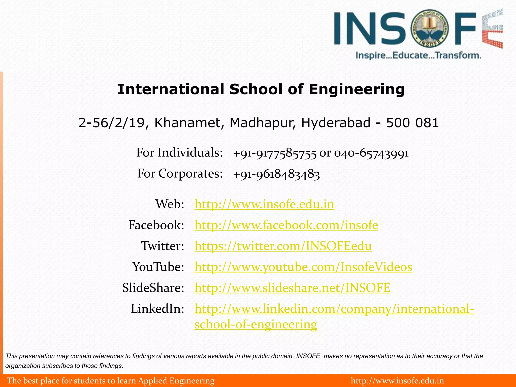 International School of Engineering

                         2-56/2/19, Khanamet, Madhapur, Hyderabad - 500 081

                                              For Individuals: +91-9177585755 or 040-65743991
                                              For Corporates: +91-9618483483

                                                    Web: http://www.insofe.edu.in
                                             Facebook: http://www.facebook.com/insofe
                                               Twitter: https://twitter.com/INSOFEedu
                                             YouTube: http://www.youtube.com/InsofeVideos
                                         SlideShare: http://www.slideshare.net/INSOFE
                                             LinkedIn: http://www.linkedin.com/company/international-
                                                       school-of-engineering

This presentation may contain references to findings of various reports available in the public domain. INSOFE makes no representation as to their accuracy or that the
organization subscribes to those findings.

The best place for students to learn Applied Engineering                                                                http://www.insofe.edu.in
 