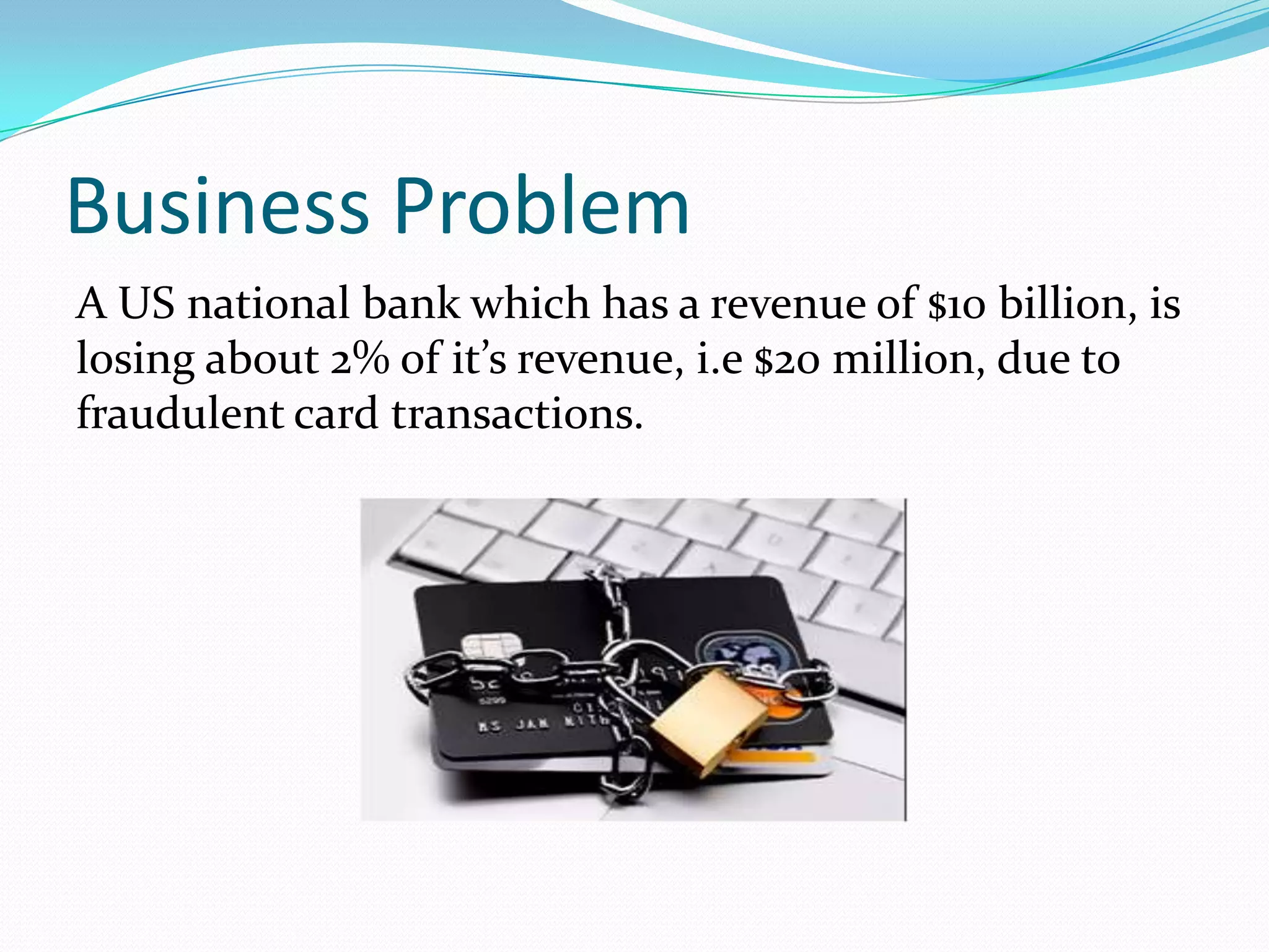 Business Problem
A US national bank which has a revenue of $10 billion, is
losing about 2% of it’s revenue, i.e $20 million, due to
fraudulent card transactions.
 
