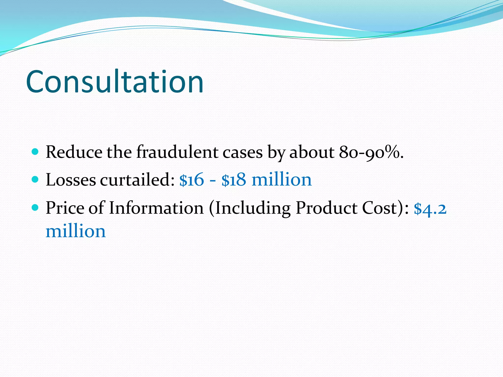 Consultation
 Reduce the fraudulent cases by about 80-90%.
 Losses curtailed: $16 - $18 million
 Price of Information (Including Product Cost): $4.2
 million
 