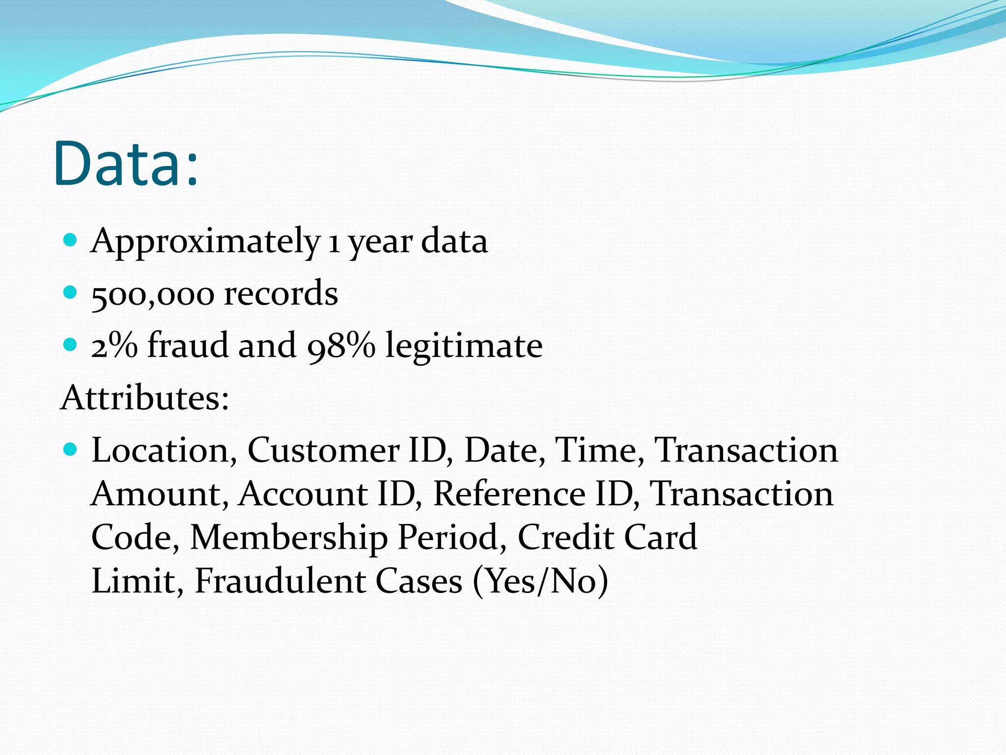 Data:
 Approximately 1 year data
 500,000 records
 2% fraud and 98% legitimate
Attributes:
 Location, Customer ID, Date, Time, Transaction
  Amount, Account ID, Reference ID, Transaction
  Code, Membership Period, Credit Card
  Limit, Fraudulent Cases (Yes/No)
 