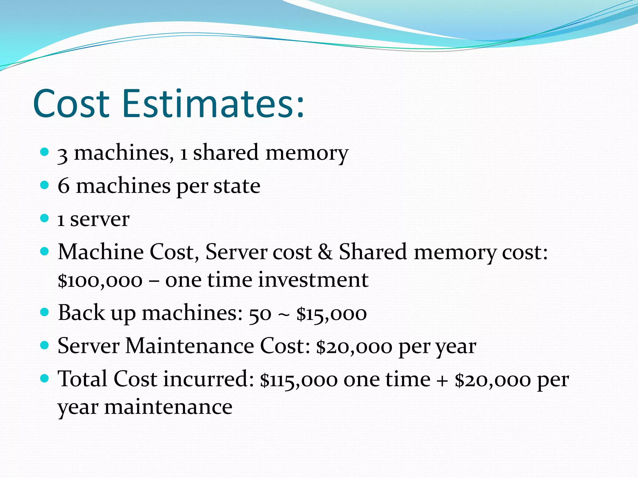 Cost Estimates:
 3 machines, 1 shared memory
 6 machines per state
 1 server
 Machine Cost, Server cost & Shared memory cost:
  $100,000 – one time investment
 Back up machines: 50 ~ $15,000
 Server Maintenance Cost: $20,000 per year
 Total Cost incurred: $115,000 one time + $20,000 per
  year maintenance
 