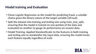 CONFIDENTIAL: The information in this document belongs to Boston Institute of Analytics LLC. Any unauthorized sharing of this
material is prohibited and subject to legal action under breach of IP and confidentiality clauses.
Model training and Evaluation
• Chose Logistic Regression as the model for predicting fraud, a suitable
choice given the binary nature of the target variable (isFraud).
• Split the dataset into training and testing sets using train_test_split,
ensuring that the model is trained on one portion of the data and
evaluated on another to gauge its performance on unseen data.
• Model Training: Applied StandardScaler to the features in both training
and testing sets to standardize the input data, ensuring the model treats
each feature equally regardless of scale
 