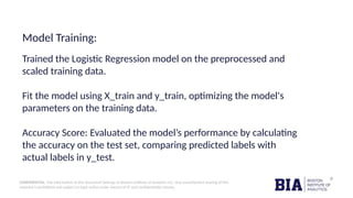 CONFIDENTIAL: The information in this document belongs to Boston Institute of Analytics LLC. Any unauthorized sharing of this
material is prohibited and subject to legal action under breach of IP and confidentiality clauses.
Model Training:
Trained the Logistic Regression model on the preprocessed and
scaled training data.
Fit the model using X_train and y_train, optimizing the model's
parameters on the training data.
Accuracy Score: Evaluated the model’s performance by calculating
the accuracy on the test set, comparing predicted labels with
actual labels in y_test.
 