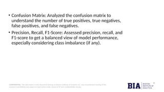 CONFIDENTIAL: The information in this document belongs to Boston Institute of Analytics LLC. Any unauthorized sharing of this
material is prohibited and subject to legal action under breach of IP and confidentiality clauses.
• Confusion Matrix: Analyzed the confusion matrix to
understand the number of true positives, true negatives,
false positives, and false negatives.
• Precision, Recall, F1-Score: Assessed precision, recall, and
F1-score to get a balanced view of model performance,
especially considering class imbalance (if any).
 