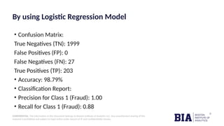 CONFIDENTIAL: The information in this document belongs to Boston Institute of Analytics LLC. Any unauthorized sharing of this
material is prohibited and subject to legal action under breach of IP and confidentiality clauses.
By using Logistic Regression Model
• Confusion Matrix:
True Negatives (TN): 1999
False Positives (FP): 0
False Negatives (FN): 27
True Positives (TP): 203
• Accuracy: 98.79%
• Classification Report:
• Precision for Class 1 (Fraud): 1.00
• Recall for Class 1 (Fraud): 0.88
 