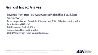 CONFIDENTIAL: The information in this document belongs to Boston Institute of Analytics LLC. Any unauthorized sharing of this
material is prohibited and subject to legal action under breach of IP and confidentiality clauses.
Financial Impact Analysis
Revenue from True Positives (Correctly Identified Fraudulent
Transactions):
Revenue per Correct Fraudulent Transaction: 25% of the transaction value
True Positives (TP): 203
Total Revenue: 203 × 25 % ×
average fraud transaction value
203×25%×average fraud transaction value
 