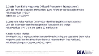 CONFIDENTIAL: The information in this document belongs to Boston Institute of Analytics LLC. Any unauthorized sharing of this
material is prohibited and subject to legal action under breach of IP and confidentiality clauses.
2.Costs from False Negatives (Missed Fraudulent Transactions):
Cost per Missed Fraudulent Transaction: 100% refund of the transaction value
False Negatives (FN): 27
Total Cost: 27×100%×V
3.Costs from False Positives (Incorrectly Identified Legitimate Transactions):
Cost per Incorrectly Identified Legitimate Transaction: 5% charge
False Positives (FP): 0 (So, the cost is $0 in this case)
4. Net Financial Impact:
The Net Financial Impact can be calculated by subtracting the total costs (from False
Negatives and False Positives) from the total revenue (from True Positives).
Net Financial Impact=(203×0.25×V)−(27×1×V)
 