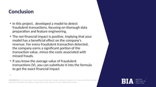 CONFIDENTIAL: The information in this document belongs to Boston Institute of Analytics LLC. Any unauthorized sharing of this
material is prohibited and subject to legal action under breach of IP and confidentiality clauses.
Click to edit
Master title style
Conclusion
• In this project, developed a model to detect
fraudulent transactions, focusing on thorough data
preparation and feature engineering.
• The net financial impact is positive, implying that your
model has a beneficial effect on the company's
revenue. For every fraudulent transaction detected,
the company earns a significant portion of the
transaction value, minus the costs associated with
missed frauds.
• If you know the average value of fraudulent
transactions (V), you can substitute it into the formula
to get the exact financial impact
.
 
