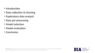CONFIDENTIAL: The information in this document belongs to Boston Institute of Analytics LLC. Any unauthorized sharing of this
material is prohibited and subject to legal action under breach of IP and confidentiality clauses.
• Introduction
• Data collection & cleaning
• Exploratory data analysis
• Data pre-processing
• Model selection
• Model evaluation
• Conclusion
 
