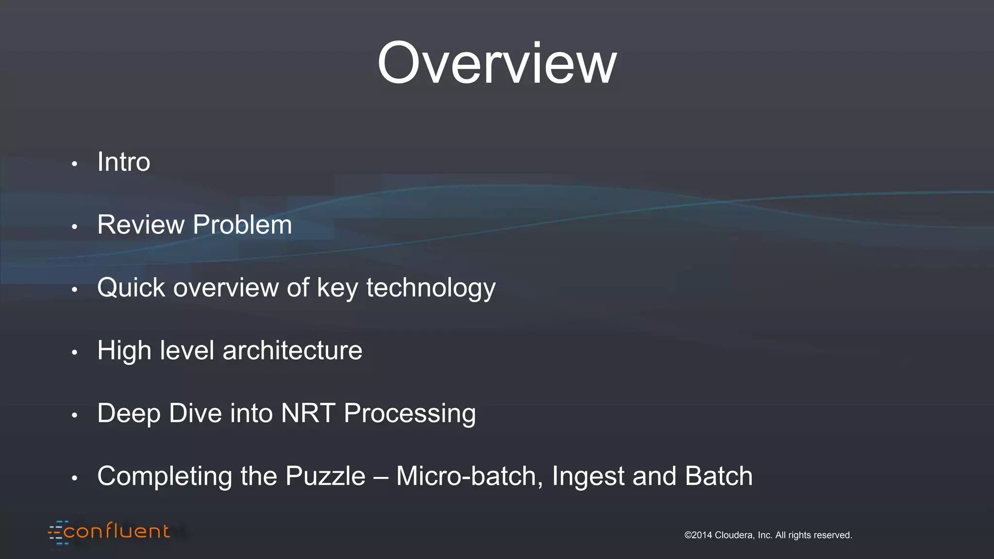 ©2014 Cloudera, Inc. All rights reserved.
Overview
• Intro
• Review Problem
• Quick overview of key technology
• High level architecture
• Deep Dive into NRT Processing
• Completing the Puzzle – Micro-batch, Ingest and Batch
 