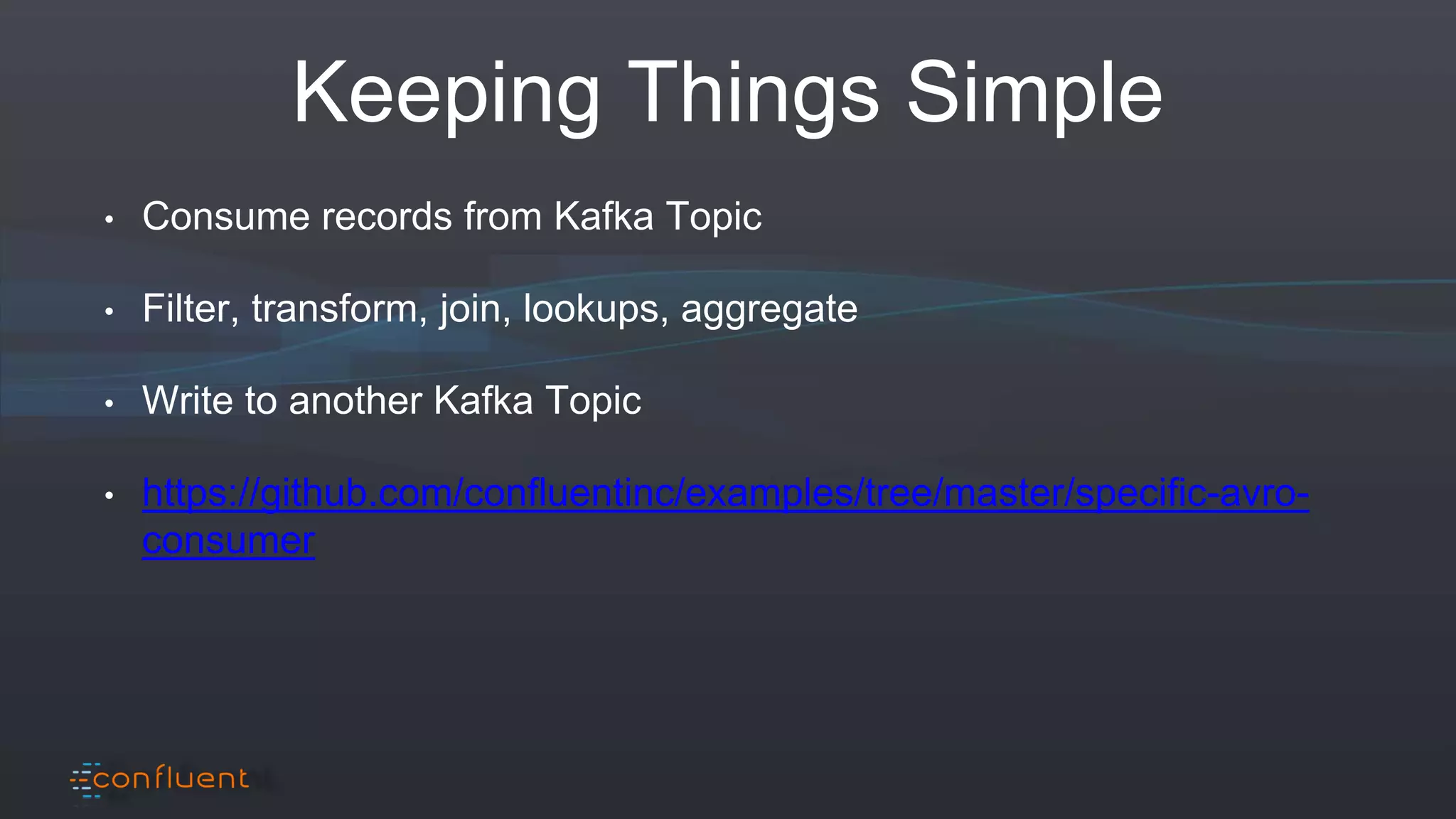 Keeping Things Simple
• Consume records from Kafka Topic
• Filter, transform, join, lookups, aggregate
• Write to another Kafka Topic
• https://github.com/confluentinc/examples/tree/master/specific-avro-
consumer
 