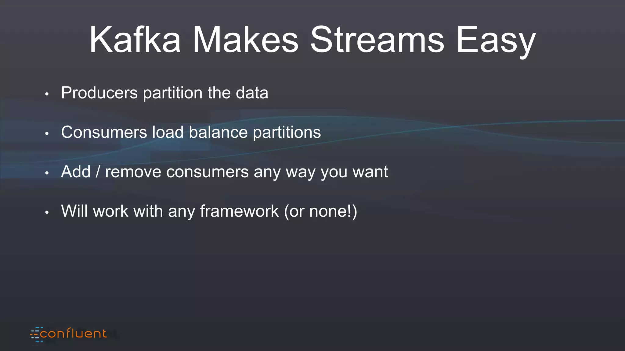 Kafka Makes Streams Easy
• Producers partition the data
• Consumers load balance partitions
• Add / remove consumers any way you want
• Will work with any framework (or none!)
 