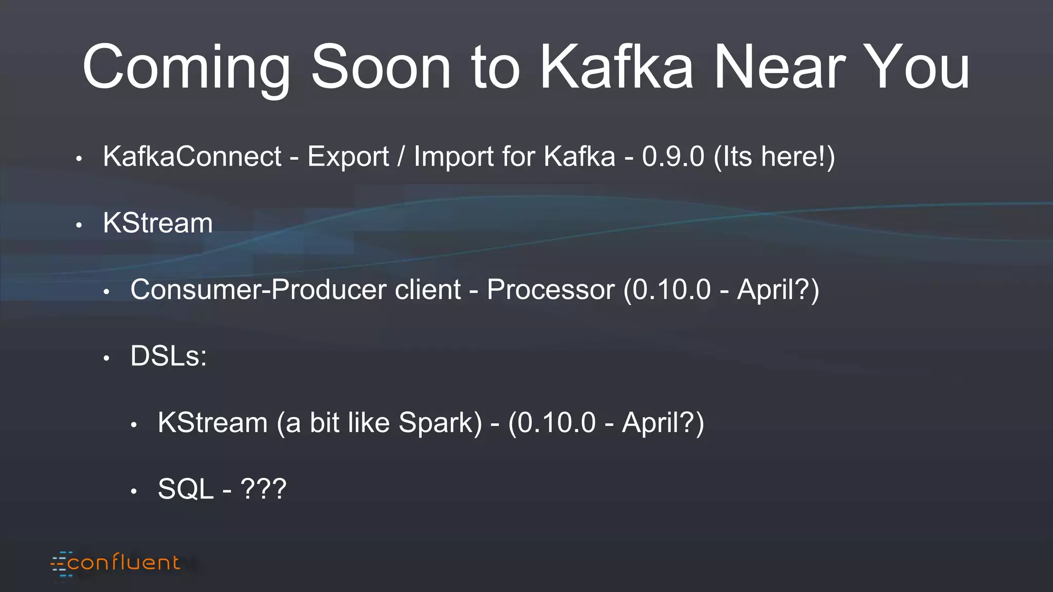 Coming Soon to Kafka Near You
• KafkaConnect - Export / Import for Kafka - 0.9.0 (Its here!)
• KStream
• Consumer-Producer client - Processor (0.10.0 - April?)
• DSLs:
• KStream (a bit like Spark) - (0.10.0 - April?)
• SQL - ???
 
