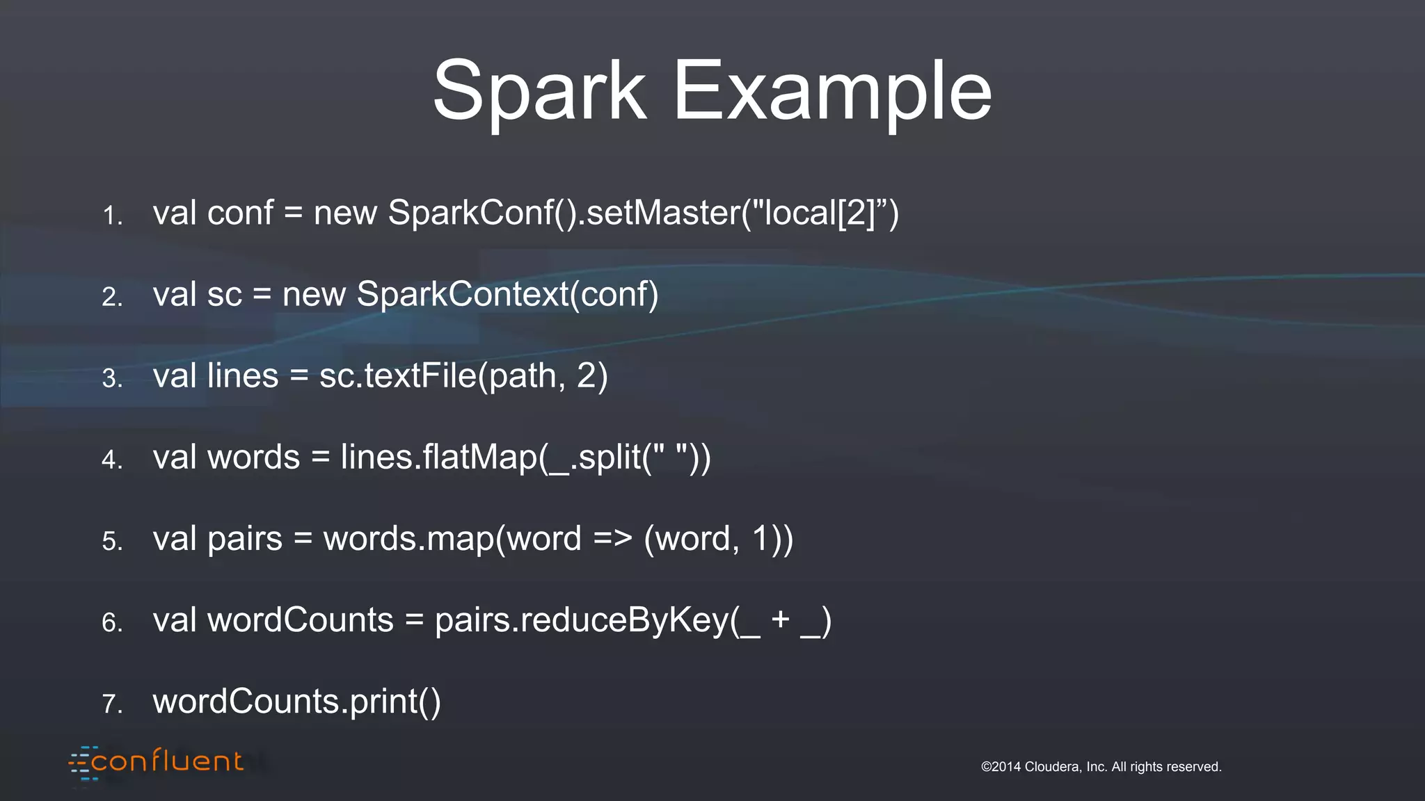 ©2014 Cloudera, Inc. All rights reserved.
Spark Example
1. val conf = new SparkConf().setMaster("local[2]”)
2. val sc = new SparkContext(conf)
3. val lines = sc.textFile(path, 2)
4. val words = lines.flatMap(_.split(" "))
5. val pairs = words.map(word => (word, 1))
6. val wordCounts = pairs.reduceByKey(_ + _)
7. wordCounts.print()
 