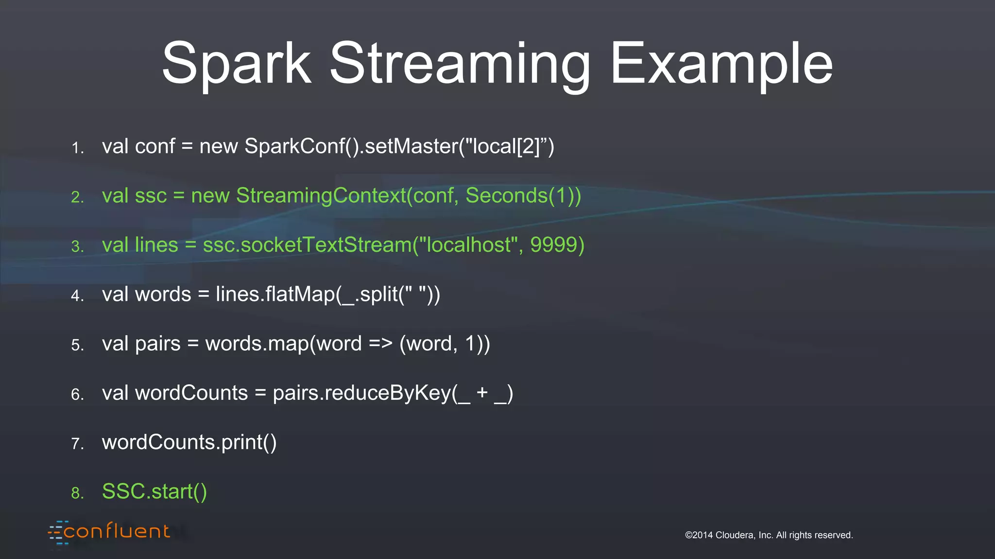 ©2014 Cloudera, Inc. All rights reserved.
Spark Streaming Example
1. val conf = new SparkConf().setMaster("local[2]”)
2. val ssc = new StreamingContext(conf, Seconds(1))
3. val lines = ssc.socketTextStream("localhost", 9999)
4. val words = lines.flatMap(_.split(" "))
5. val pairs = words.map(word => (word, 1))
6. val wordCounts = pairs.reduceByKey(_ + _)
7. wordCounts.print()
8. SSC.start()
 