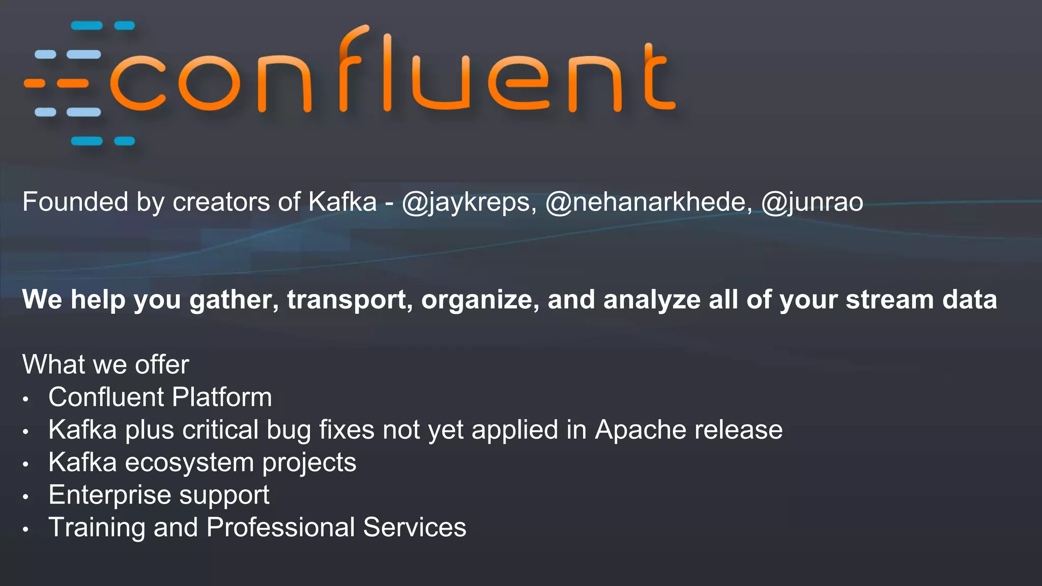 Founded by creators of Kafka - @jaykreps, @nehanarkhede, @junrao
We help you gather, transport, organize, and analyze all of your stream data
What we offer
• Confluent Platform
• Kafka plus critical bug fixes not yet applied in Apache release
• Kafka ecosystem projects
• Enterprise support
• Training and Professional Services
 